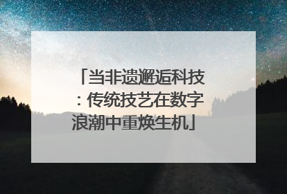 当非遗邂逅科技：传统技艺在数字浪潮中重焕生机
