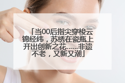 当00后指尖穿梭云锦经纬，苏绣在瓷瓶上开出创新之花……非遗不老，又新又潮