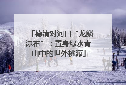 德清对河口“龙鳞瀑布”：置身绿水青山中的世外桃源