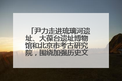 尹力走进琉璃河遗址、大葆台遗址博物馆和北京市考古研究院，围绕加强历史文化名城保护调研