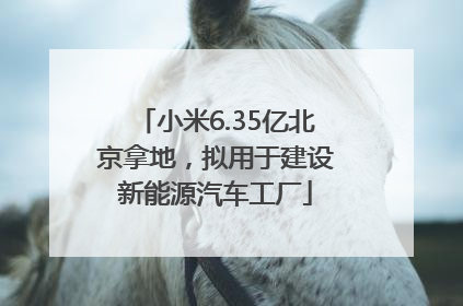 小米6.35亿北京拿地，拟用于建设新能源汽车工厂