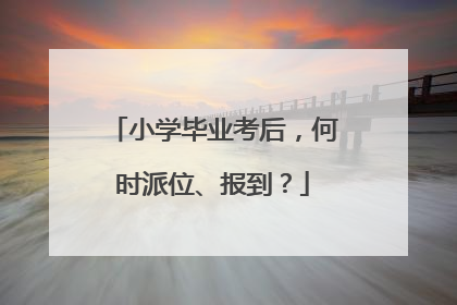 小学毕业考后，何时派位、报到？