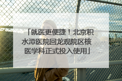 就医更便捷！北京积水潭医院回龙观院区核医学科正式投入使用