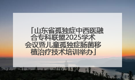 山东省孤独症中西医融合专科联盟2025学术会议暨儿童孤独症肠菌移植治疗技术培训举办