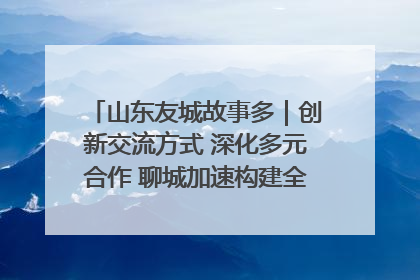 山东友城故事多｜创新交流方式 深化多元合作 聊城加速构建全球友城新格局