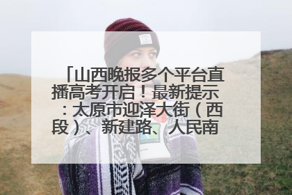 山西晚报多个平台直播高考开启！最新提示：太原市迎泽大街（西段）、新建路、人民南路高考期间增开路口