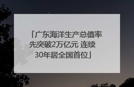 广东海洋生产总值率先突破2万亿元 连续30年居全国首位