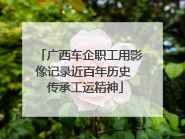 广西车企职工用影像记录近百年历史 传承工运精神