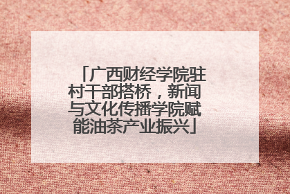 广西财经学院驻村干部搭桥，新闻与文化传播学院赋能油茶产业振兴