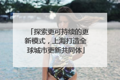 探索更可持续的更新模式，上海打造全球城市更新共同体
