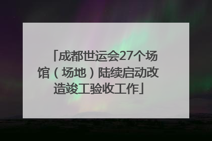 成都世运会27个场馆（场地）陆续启动改造竣工验收工作