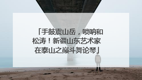手鼓震山岳，唢呐和松涛！新疆山东艺术家在泰山之巅斗舞论琴