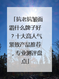 抗老抗皱面霜什么牌子好？十大高人气紧致产品推荐，专业测评盘点