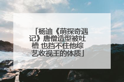 杨迪《萌探奇遇记》唐僧造型被吐槽 也挡不住他综艺收视王的体质