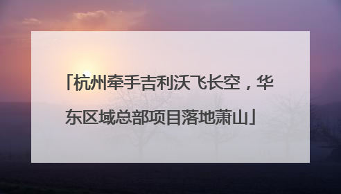 杭州牵手吉利沃飞长空，华东区域总部项目落地萧山