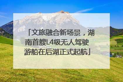文旅融合新场景，湖南首艘L4级无人驾驶游船在后湖正式起航