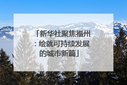 新华社聚焦福州：绘就可持续发展的城市新篇