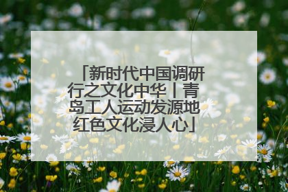 新时代中国调研行之文化中华丨青岛工人运动发源地红色文化浸人心