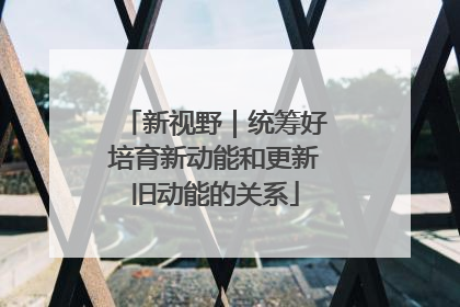 新视野｜统筹好培育新动能和更新旧动能的关系