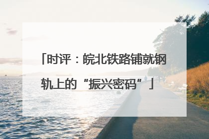 时评：皖北铁路铺就钢轨上的“振兴密码”