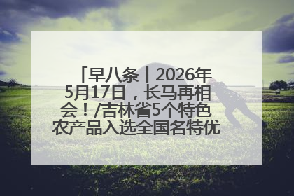 早八条丨2026年5月17日，长马再相会！/吉林省5个特色农产品入选全国名特优新农产品名录
