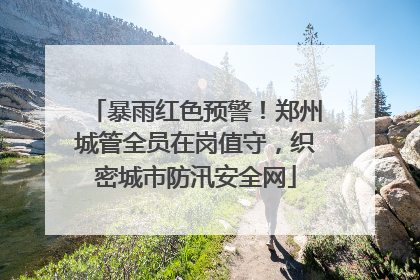 暴雨红色预警！郑州城管全员在岗值守，织密城市防汛安全网