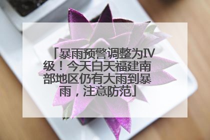 暴雨预警调整为Ⅳ级！今天白天福建南部地区仍有大雨到暴雨，注意防范