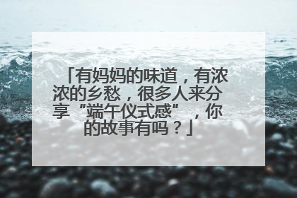 有妈妈的味道，有浓浓的乡愁，很多人来分享“端午仪式感”，你的故事有吗？