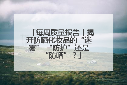 每周质量报告丨揭开防晒化妆品的“迷雾” “防护”还是“防晒”？