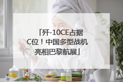 歼-10CE占据C位！中国多型战机亮相巴黎航展