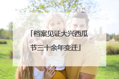 档案见证大兴西瓜节三十余年变迁