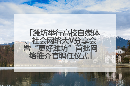 潍坊举行高校自媒体、社会网络大V分享会暨“更好潍坊”首批网络推介官聘任仪式