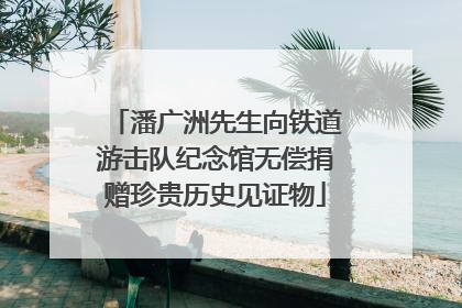 潘广洲先生向铁道游击队纪念馆无偿捐赠珍贵历史见证物
