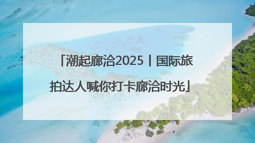 潮起廊洽2025丨国际旅拍达人喊你打卡廊洽时光