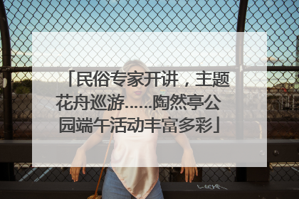 民俗专家开讲，主题花舟巡游……陶然亭公园端午活动丰富多彩