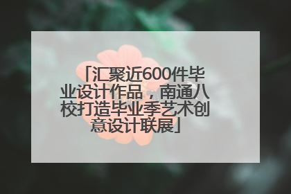 汇聚近600件毕业设计作品，南通八校打造毕业季艺术创意设计联展