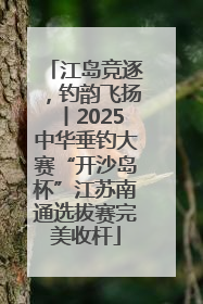 江岛竞逐，钓韵飞扬丨2025中华垂钓大赛“开沙岛杯”江苏南通选拔赛完美收杆