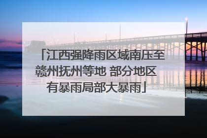 江西强降雨区域南压至赣州抚州等地 部分地区有暴雨局部大暴雨