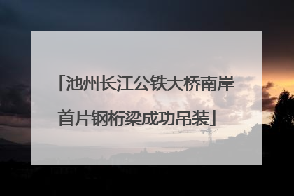 池州长江公铁大桥南岸首片钢桁梁成功吊装