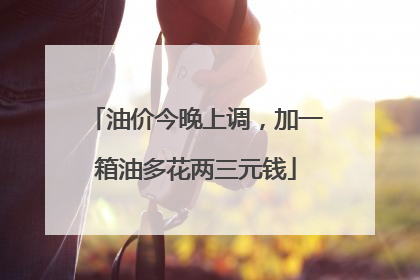 油价今晚上调，加一箱油多花两三元钱