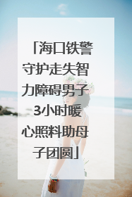 海口铁警守护走失智力障碍男子 3小时暖心照料助母子团圆