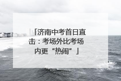 济南中考首日直击：考场外比考场内更“热闹”