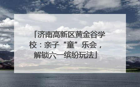 济南高新区黄金谷学校：亲子“童”乐会，解锁六一缤纷玩法