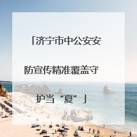 济宁市中公安安防宣传精准覆盖守护当“夏”