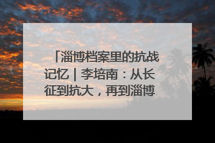 淄博档案里的抗战记忆｜李培南：从长征到抗大，再到淄博的革命足迹