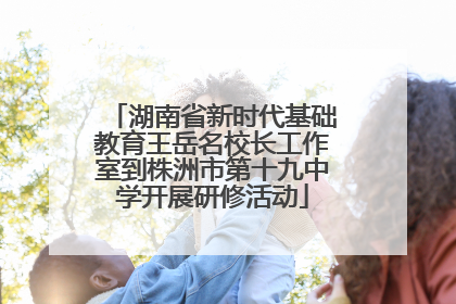 湖南省新时代基础教育王岳名校长工作室到株洲市第十九中学开展研修活动