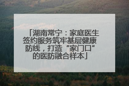 湖南常宁：家庭医生签约服务筑牢基层健康防线，打造“家门口”的医防融合样本