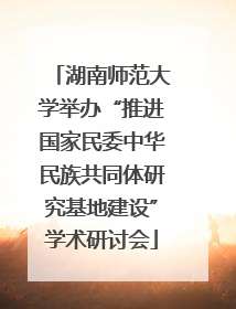 湖南师范大学举办“推进国家民委中华民族共同体研究基地建设”学术研讨会
