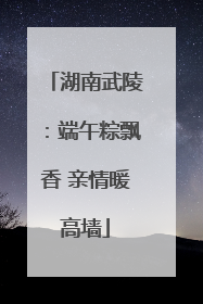 湖南武陵：端午粽飘香 亲情暖高墙