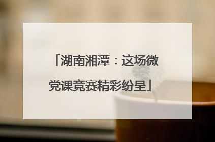 湖南湘潭：这场微党课竞赛精彩纷呈